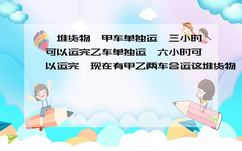 一堆货物,甲车单独运,三小时可以运完乙车单独运,六小时可以运完,现在有甲乙两车合运这堆货物,需要多少小时?