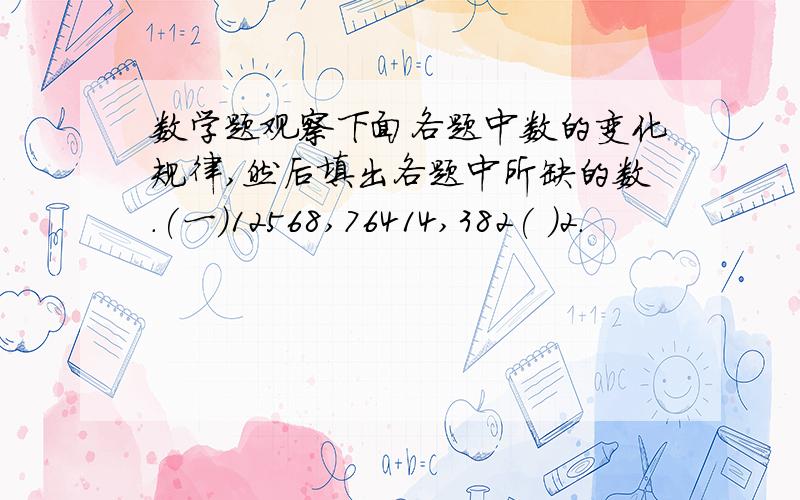 数学题观察下面各题中数的变化规律,然后填出各题中所缺的数.(一)12568,76414,382( )2.