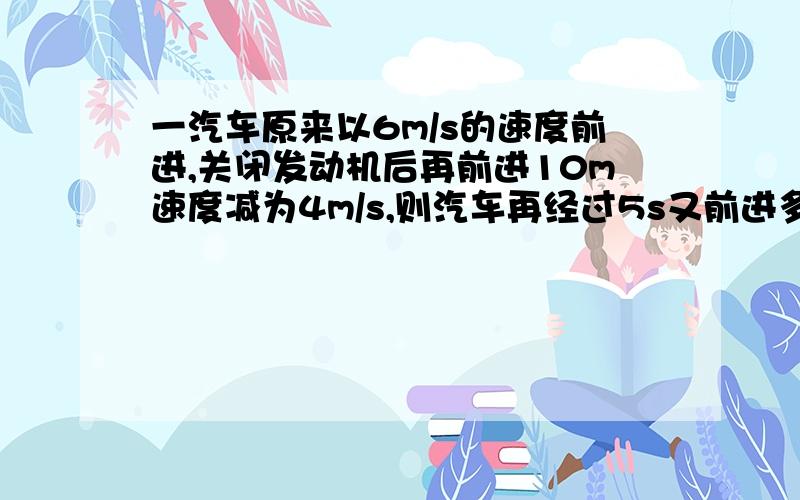 一汽车原来以6m/s的速度前进,关闭发动机后再前进10m速度减为4m/s,则汽车再经过5s又前进多远?