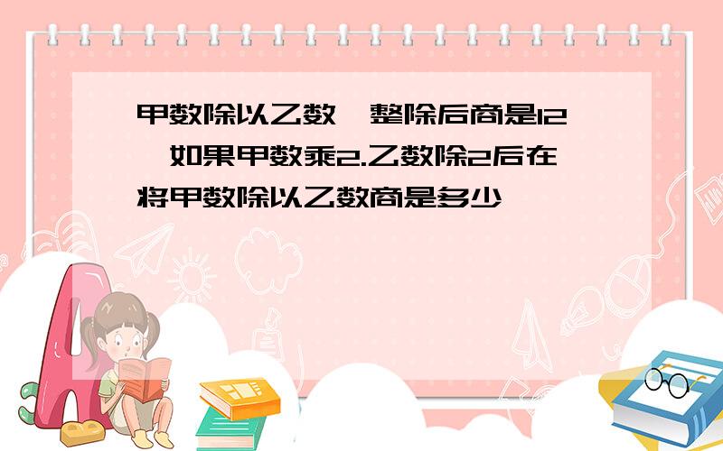 甲数除以乙数,整除后商是12,如果甲数乘2.乙数除2后在将甲数除以乙数商是多少