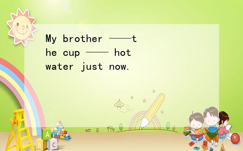 My brother ——the cup —— hot water just now.