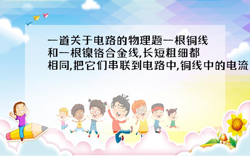 一道关于电路的物理题一根铜线和一根镍铬合金线,长短粗细都相同,把它们串联到电路中,铜线中的电流为 I1,两端电压为 U1