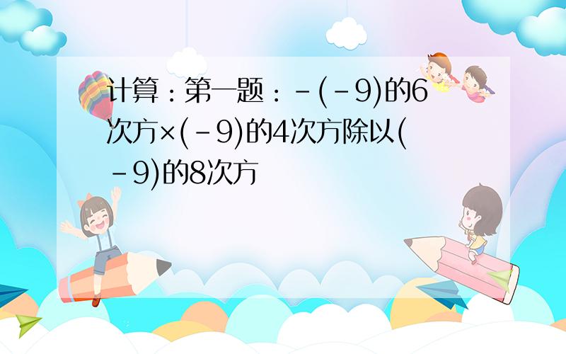 计算：第一题：-(-9)的6次方×(-9)的4次方除以(-9)的8次方