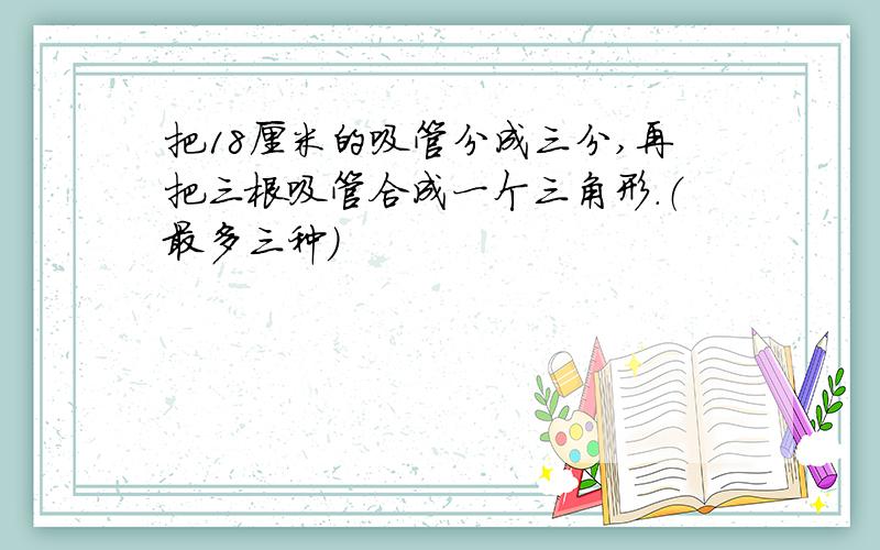 把18厘米的吸管分成三分,再把三根吸管合成一个三角形.（最多三种）