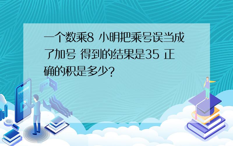 一个数乘8 小明把乘号误当成了加号 得到的结果是35 正确的积是多少?