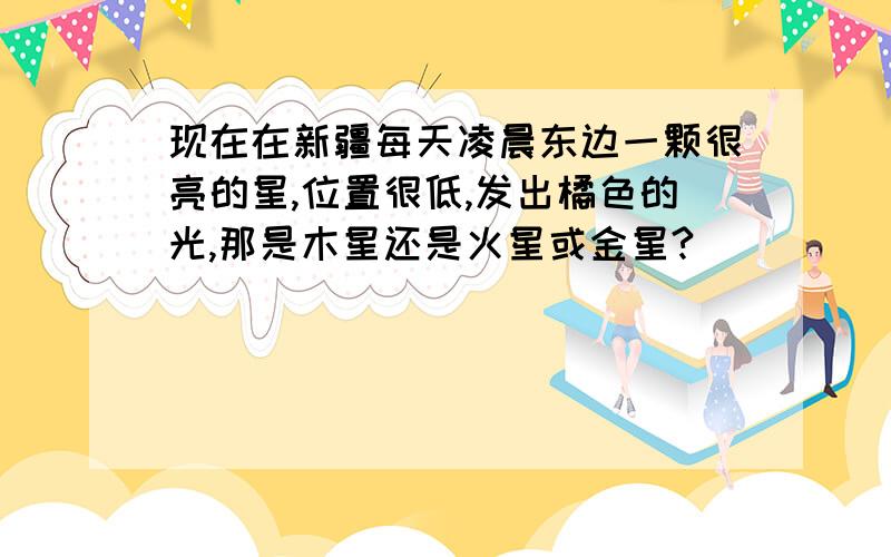 现在在新疆每天凌晨东边一颗很亮的星,位置很低,发出橘色的光,那是木星还是火星或金星?