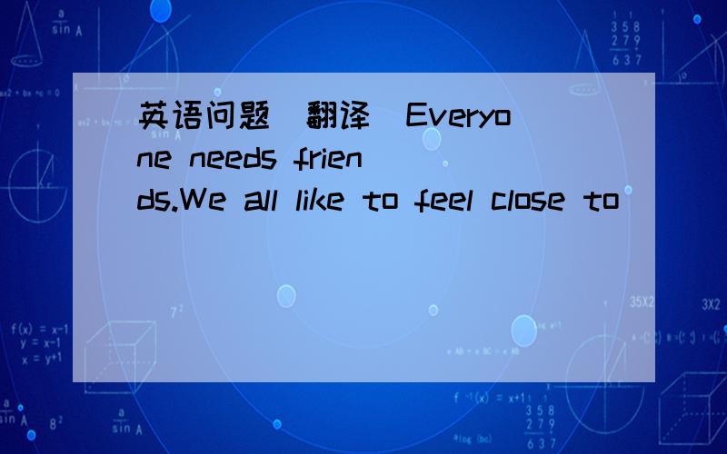 英语问题(翻译)Everyone needs friends.We all like to feel close to