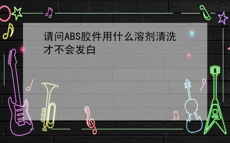 请问ABS胶件用什么溶剂清洗才不会发白