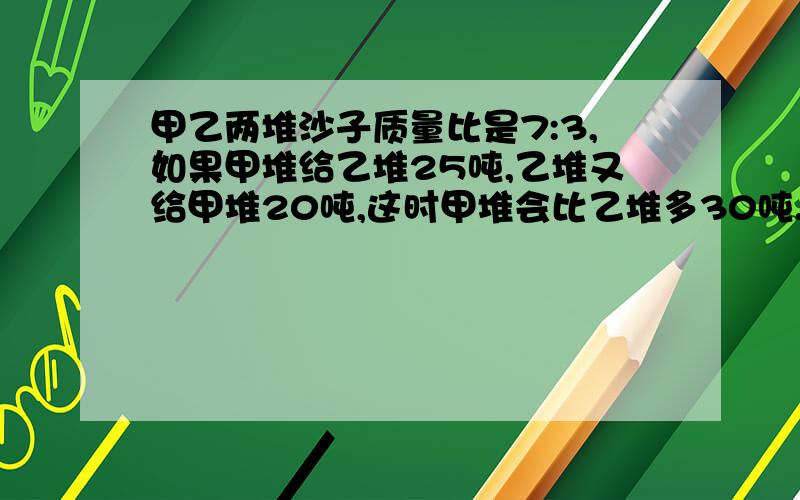 甲乙两堆沙子质量比是7:3,如果甲堆给乙堆25吨,乙堆又给甲堆20吨,这时甲堆会比乙堆多30吨.