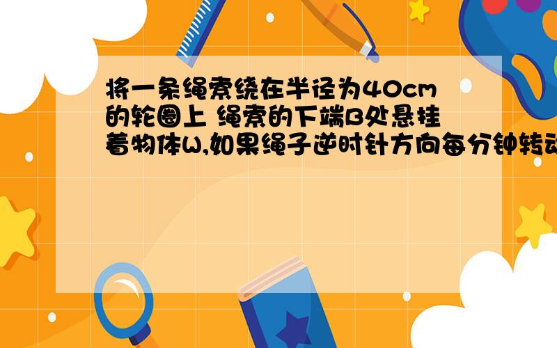 将一条绳索绕在半径为40cm的轮圈上 绳索的下端B处悬挂着物体W,如果绳子逆时针方向每分钟转动6圈 现将物体W的位置向上