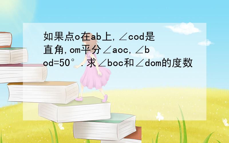 如果点o在ab上,∠cod是直角,om平分∠aoc,∠bod=50°.求∠boc和∠dom的度数