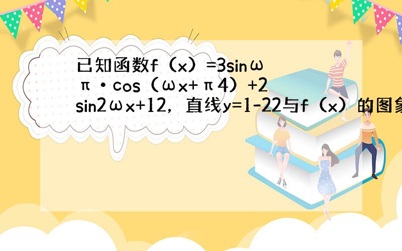 已知函数f（x）=3sinωπ•cos（ωx+π4）+2sin2ωx+12，直线y=1-22与f（x）的图象交点之间的最