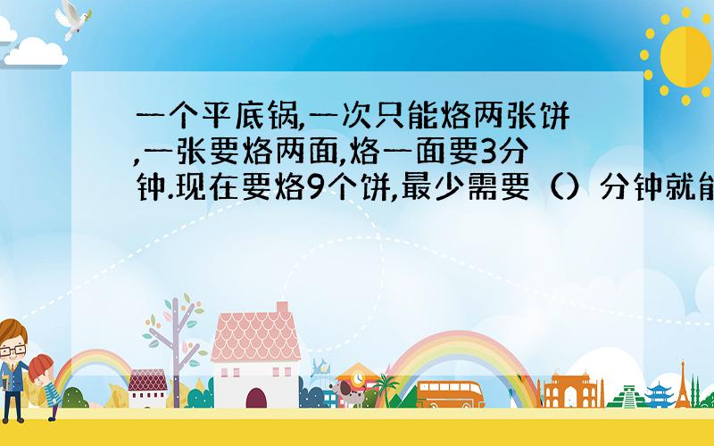 一个平底锅,一次只能烙两张饼,一张要烙两面,烙一面要3分钟.现在要烙9个饼,最少需要（）分钟就能烙完.