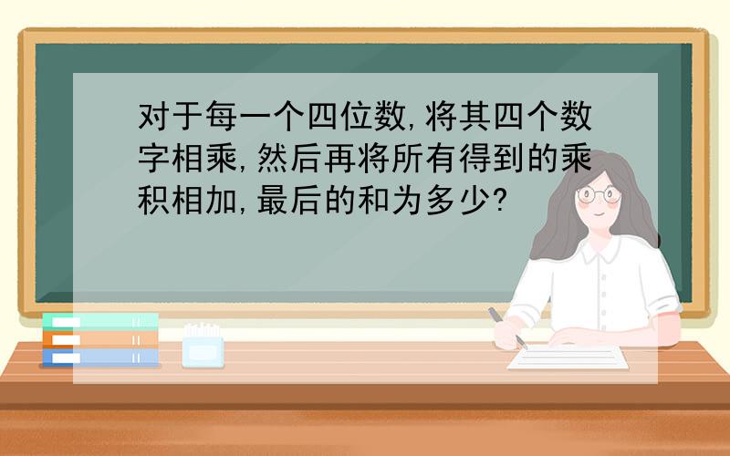 对于每一个四位数,将其四个数字相乘,然后再将所有得到的乘积相加,最后的和为多少?