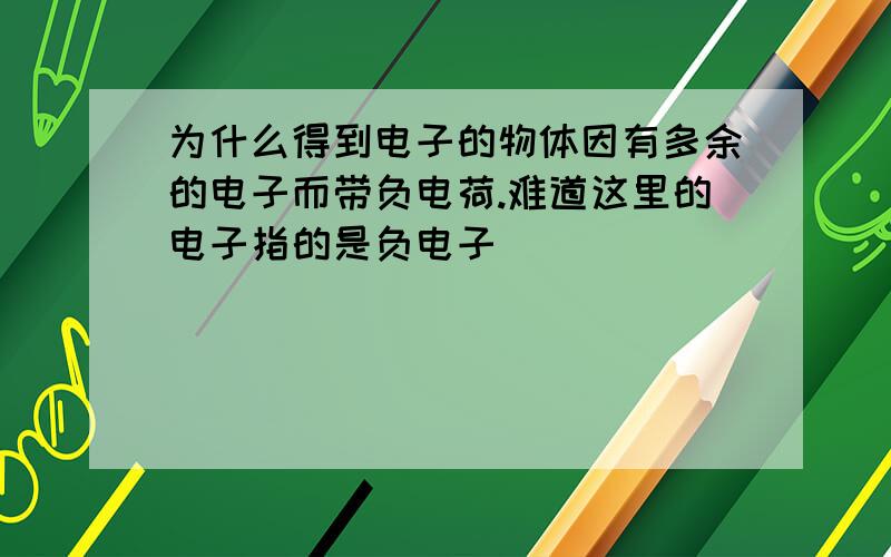 为什么得到电子的物体因有多余的电子而带负电荷.难道这里的电子指的是负电子