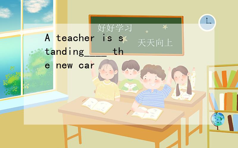 A teacher is standing____ the new car