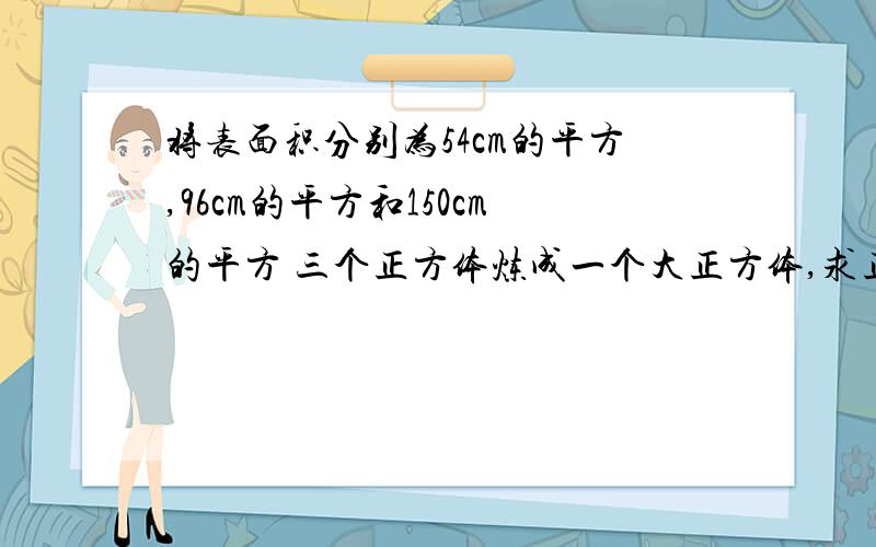 将表面积分别为54cm的平方,96cm的平方和150cm的平方 三个正方体炼成一个大正方体,求正方体体积?