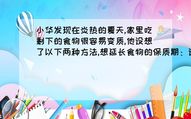 小华发现在炎热的夏天,家里吃剩下的食物很容易变质,他设想了以下两种方法,想延长食物的保质期：设想一：