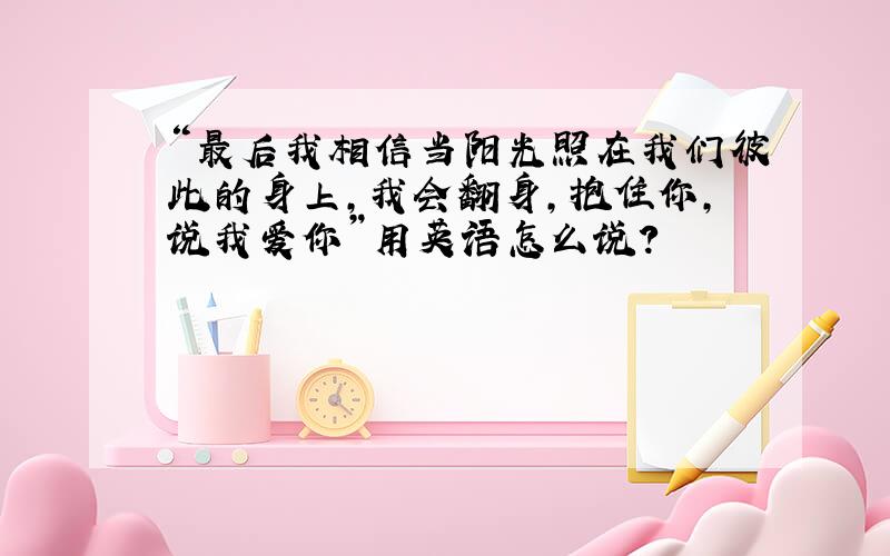 “最后我相信当阳光照在我们彼此的身上,我会翻身,抱住你,说我爱你”用英语怎么说?