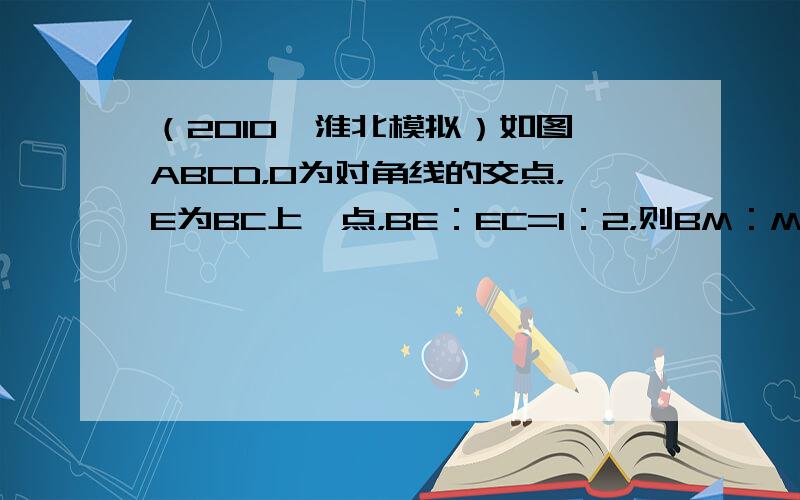 （2010•淮北模拟）如图▱ABCD，O为对角线的交点，E为BC上一点，BE：EC=1：2，则BM：MO：OD=（　　）