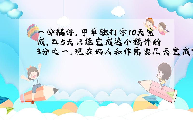 一份稿件,甲单独打字10天完成,乙5天只能完成这个稿件的3分之一,现在俩人和作需要几天完成?