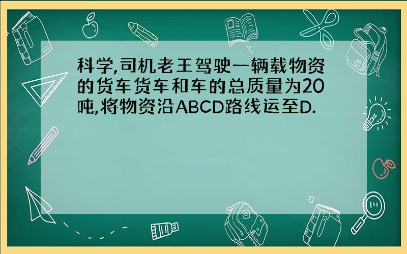 科学,司机老王驾驶一辆载物资的货车货车和车的总质量为20吨,将物资沿ABCD路线运至D.