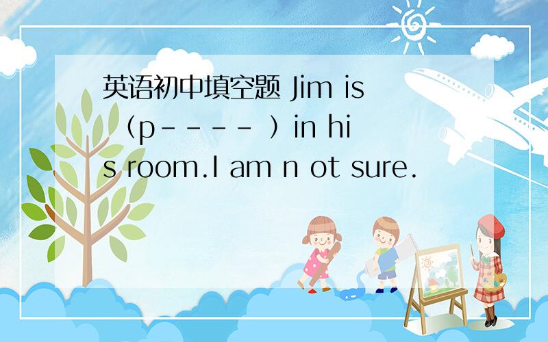 英语初中填空题 Jim is （p---- ）in his room.I am n ot sure.