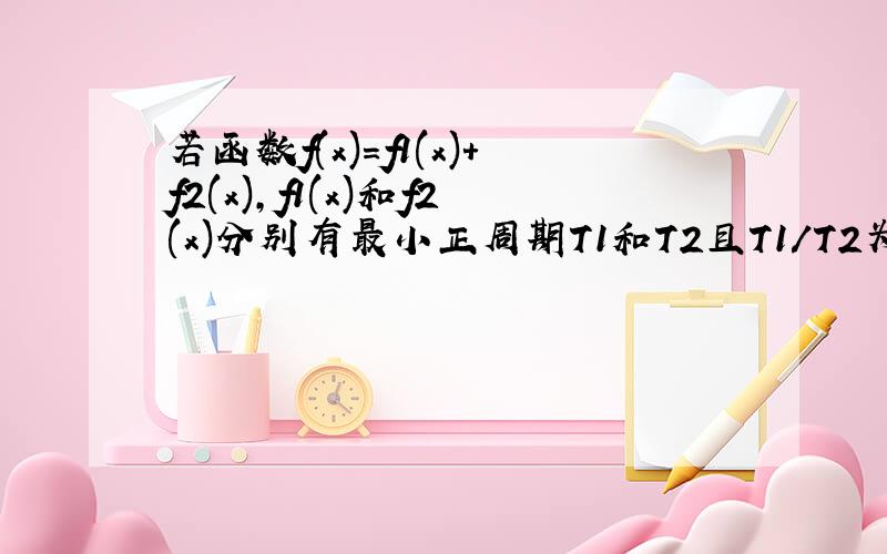 若函数f(x)=f1(x)+f2(x),f1(x)和f2(x)分别有最小正周期T1和T2且T1/T2为有理数,则函数f(