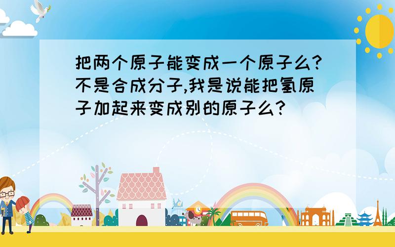 把两个原子能变成一个原子么?不是合成分子,我是说能把氢原子加起来变成别的原子么?