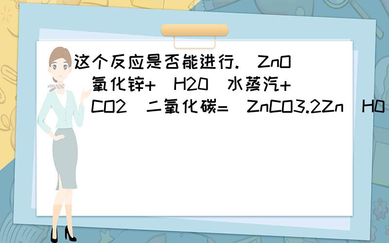 这个反应是否能进行.(ZnO)氧化锌+(H20)水蒸汽+(CO2)二氧化碳=(ZnCO3.2Zn(H0)2.H2O)碱式