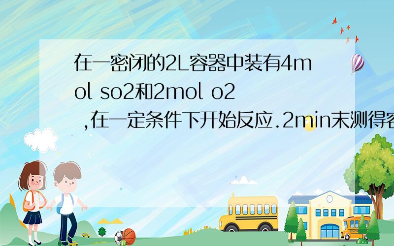 在一密闭的2L容器中装有4mol so2和2mol o2 ,在一定条件下开始反应.2min末测得容器中,1 .6mol