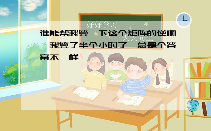 谁能帮我算一下这个矩阵的逆啊,我算了半个小时了,总是个答案不一样