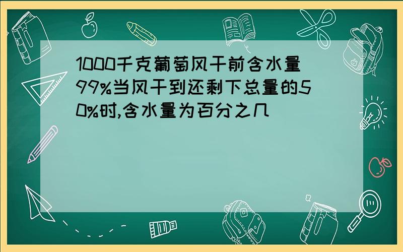 1000千克葡萄风干前含水量99%当风干到还剩下总量的50%时,含水量为百分之几