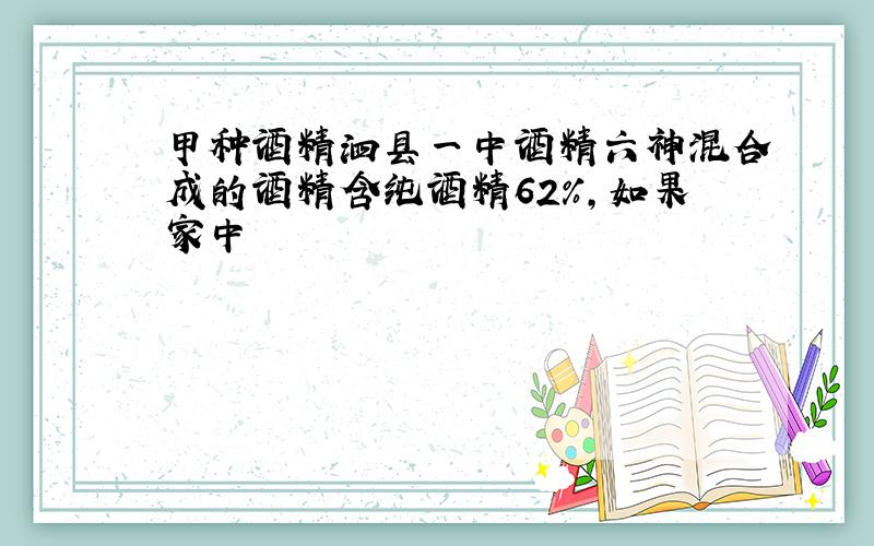 甲种酒精泗县一中酒精六神混合成的酒精含纯酒精62%，如果家中