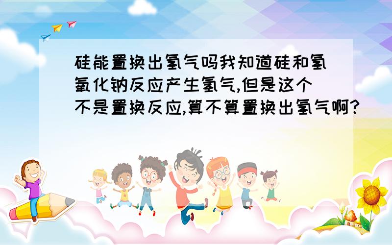 硅能置换出氢气吗我知道硅和氢氧化钠反应产生氢气,但是这个不是置换反应,算不算置换出氢气啊?