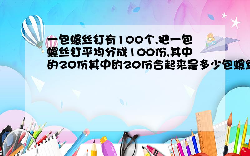 一包螺丝钉有100个,把一包螺丝钉平均分成100份,其中的20份其中的20份合起来是多少包螺丝钉?