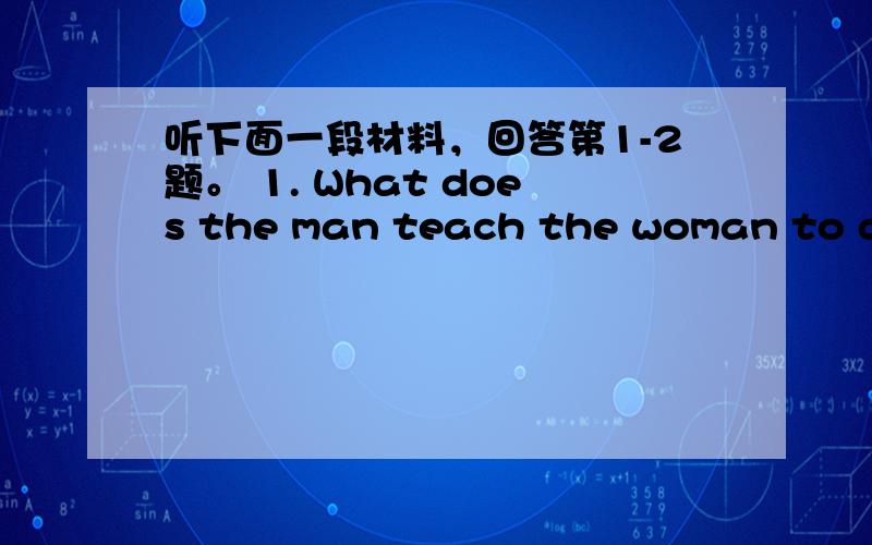 听下面一段材料，回答第1-2题。 1. What does the man teach the woman to do?