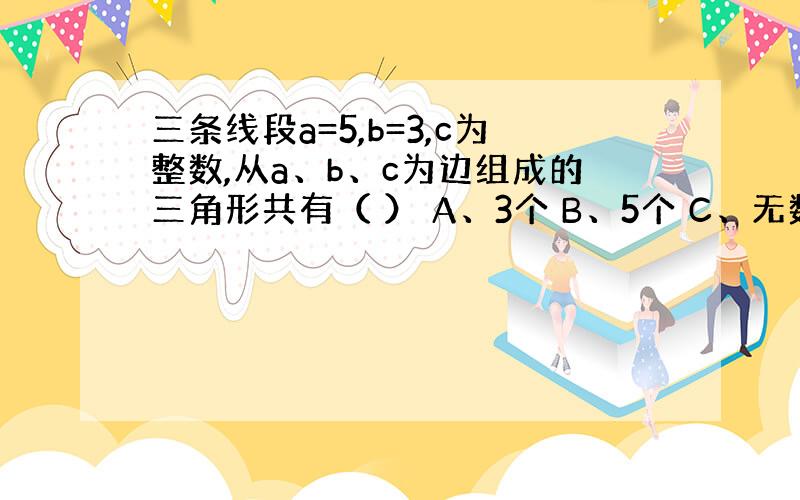 三条线段a=5,b=3,c为整数,从a、b、c为边组成的三角形共有（ ） A、3个 B、5个 C、无数多个 D、无法确定