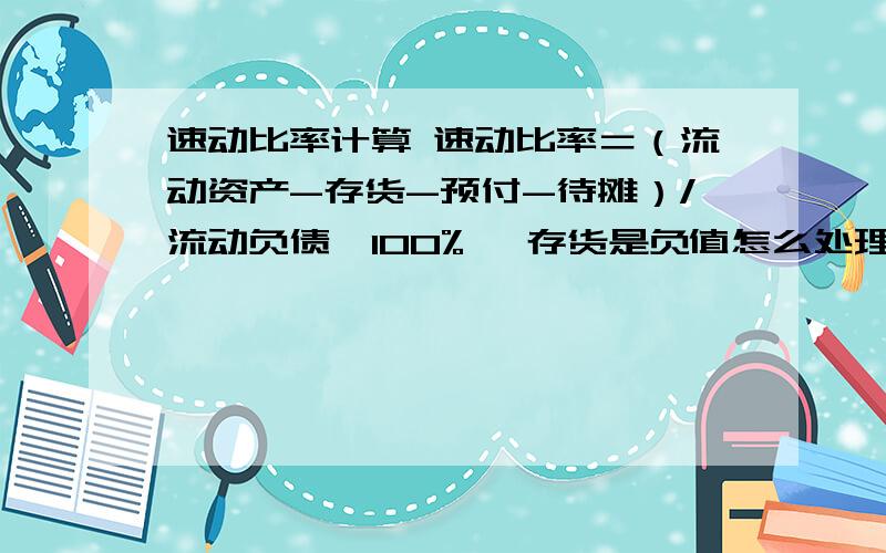 速动比率计算 速动比率＝（流动资产-存货-预付-待摊）/流动负债×100% ,存货是负值怎么处理?算0还是减负