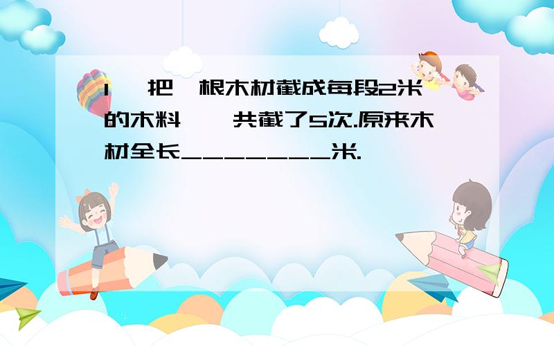 1、 把一根木材截成每段2米的木料,一共截了5次.原来木材全长_______米.