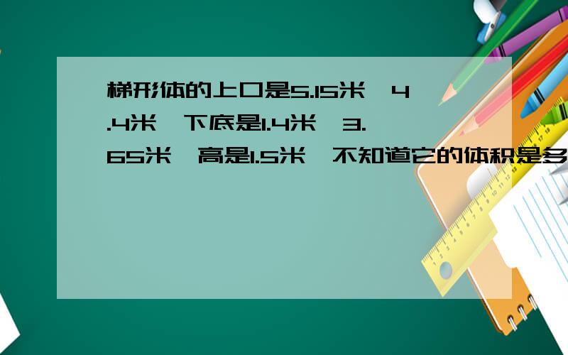 梯形体的上口是5.15米*4.4米,下底是1.4米*3.65米,高是1.5米,不知道它的体积是多少