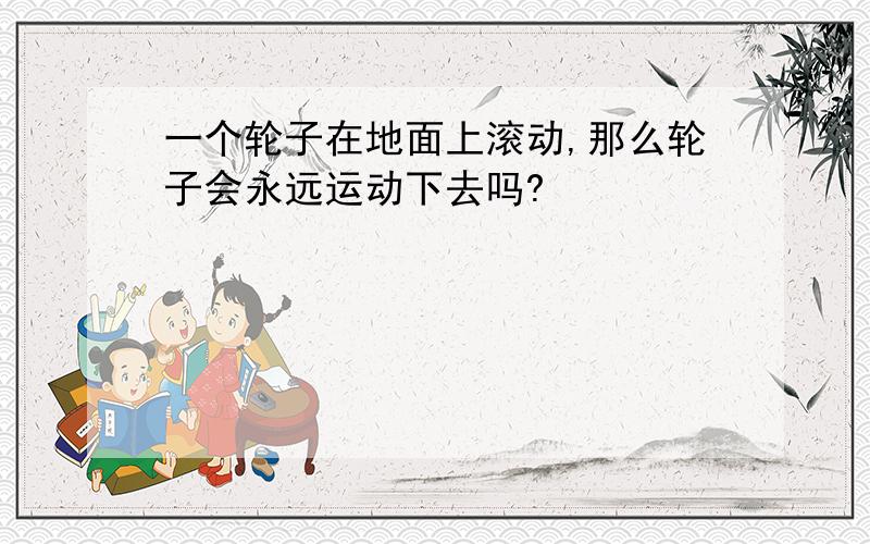 一个轮子在地面上滚动,那么轮子会永远运动下去吗?