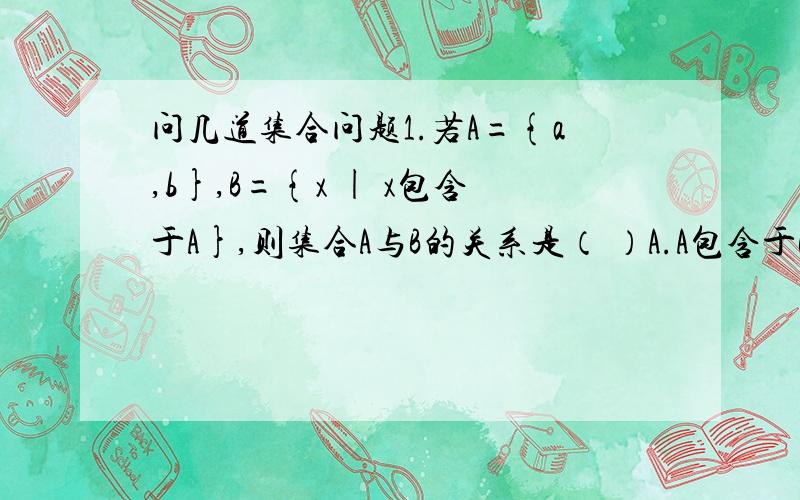 问几道集合问题1.若A={a,b},B={x | x包含于A},则集合A与B的关系是（ ）A.A包含于B B.A是B的真