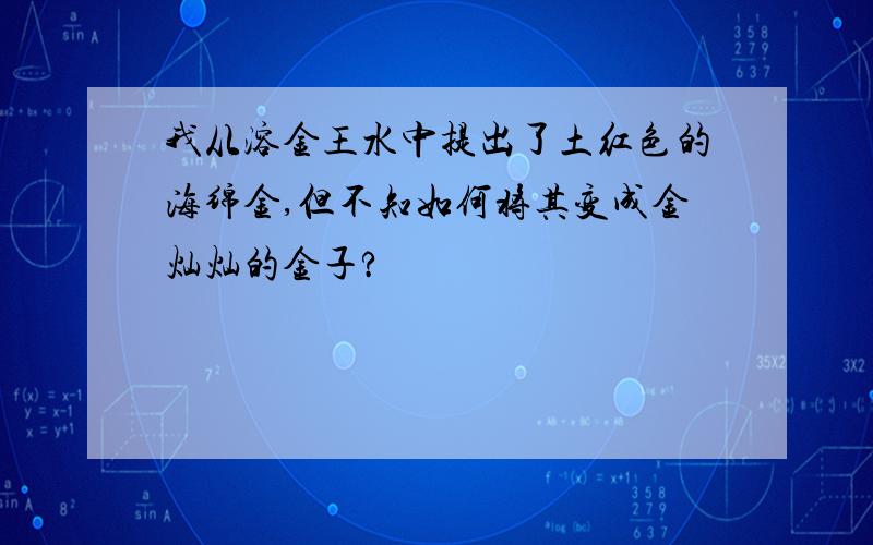 我从溶金王水中提出了土红色的海绵金,但不知如何将其变成金灿灿的金子?