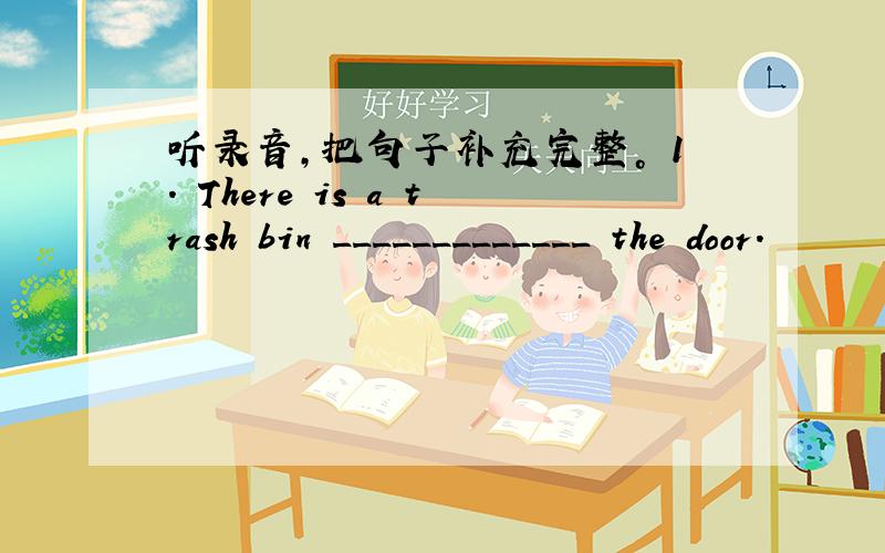 听录音，把句子补充完整。 1. There is a trash bin _____________ the door.