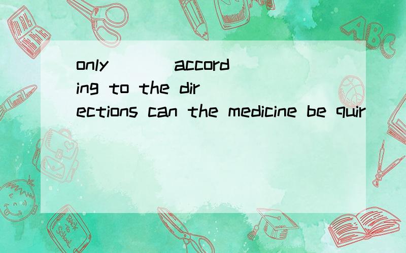 only ___according to the directions can the medicine be quir