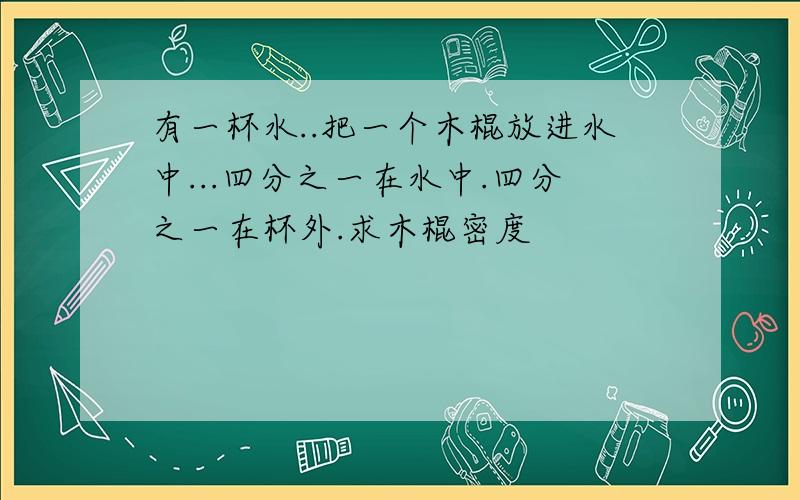 有一杯水..把一个木棍放进水中...四分之一在水中.四分之一在杯外.求木棍密度