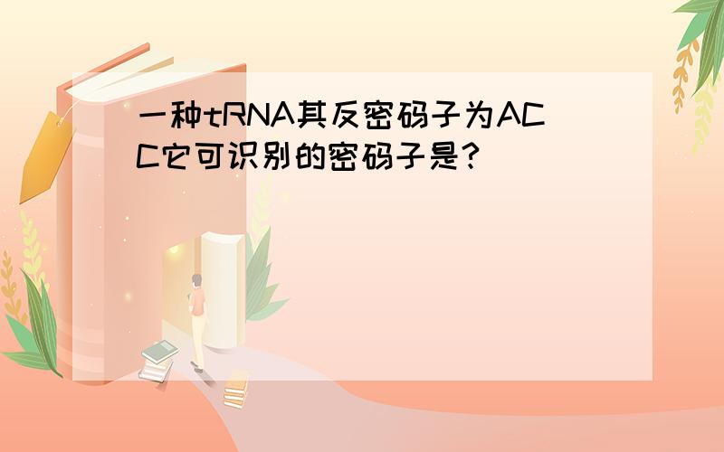 一种tRNA其反密码子为ACC它可识别的密码子是?