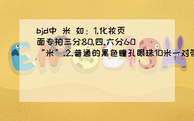 bjd中 米 如：1.化妆页面专拍三分80,四.六分60“米”.2.普通的黑色瞳孔眼珠10米一对带纹路的15米一对