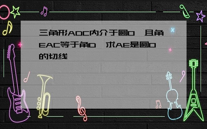 三角形ADC内介于圆O,且角EAC等于角D,求AE是圆O的切线